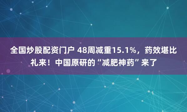 全国炒股配资门户 48周减重15.1%，药效堪比礼来！中国原研的“减肥神药”来了