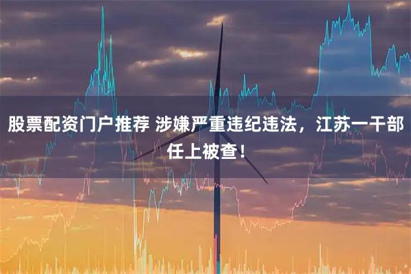 股票配资门户推荐 涉嫌严重违纪违法，江苏一干部任上被查！