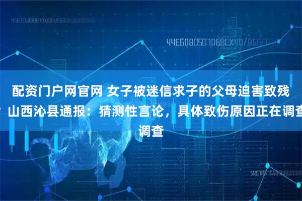 配资门户网官网 女子被迷信求子的父母迫害致残？山西沁县通报：猜测性言论，具体致伤原因正在调查