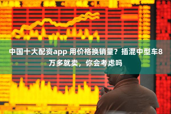 中国十大配资app 用价格换销量？插混中型车8万多就卖，你会考虑吗