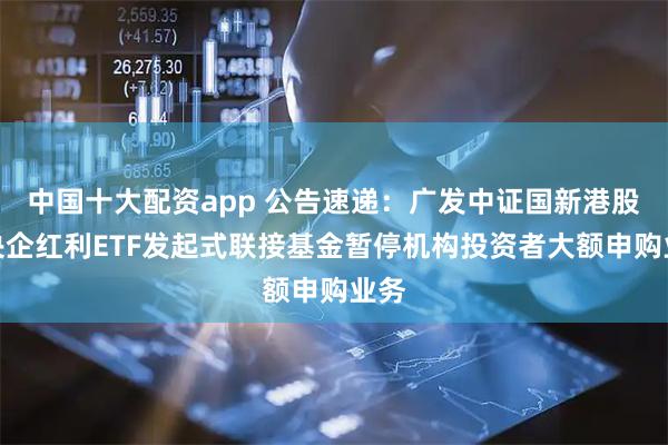 中国十大配资app 公告速递：广发中证国新港股通央企红利ETF发起式联接基金暂停机构投资者大额申购业务