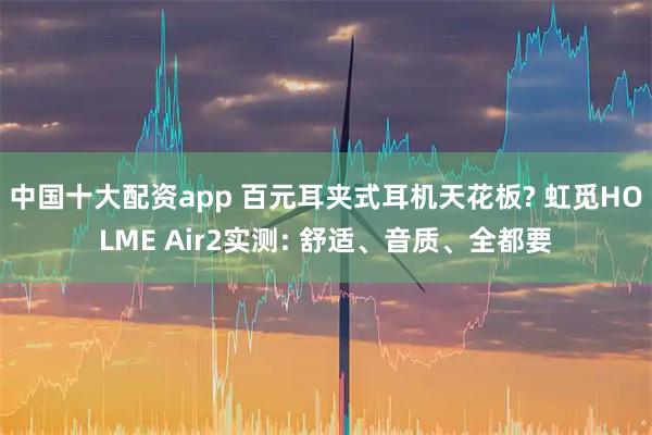 中国十大配资app 百元耳夹式耳机天花板? 虹觅HOLME Air2实测: 舒适、音质、全都要