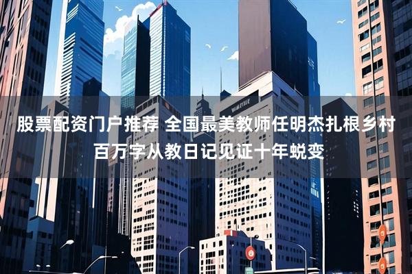 股票配资门户推荐 全国最美教师任明杰扎根乡村 百万字从教日记见证十年蜕变