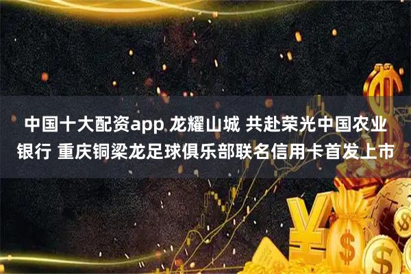中国十大配资app 龙耀山城 共赴荣光中国农业银行 重庆铜梁龙足球俱乐部联名信用卡首发上市