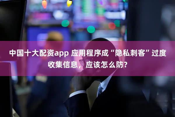 中国十大配资app 应用程序成“隐私刺客”过度收集信息，应该怎么防？