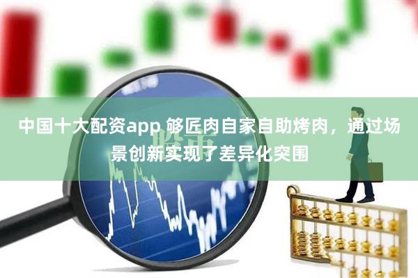 中国十大配资app 够匠肉自家自助烤肉，通过场景创新实现了差异化突围