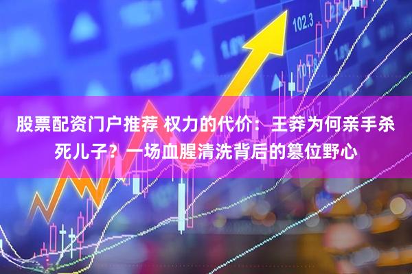 股票配资门户推荐 权力的代价：王莽为何亲手杀死儿子？一场血腥清洗背后的篡位野心