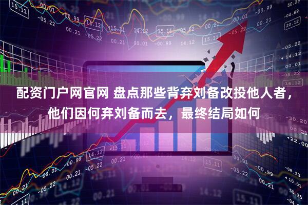 配资门户网官网 盘点那些背弃刘备改投他人者，他们因何弃刘备而去，最终结局如何