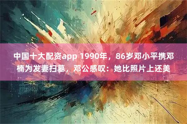 中国十大配资app 1990年，86岁邓小平携邓楠为发妻扫墓，邓公感叹：她比照片上还美