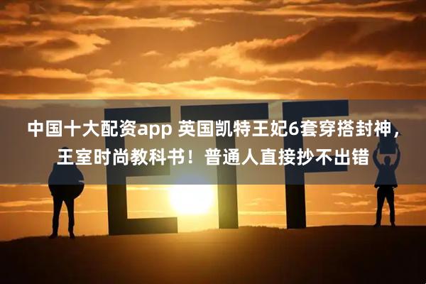 中国十大配资app 英国凯特王妃6套穿搭封神，王室时尚教科书！普通人直接抄不出错