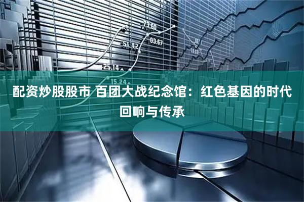 配资炒股股市 百团大战纪念馆：红色基因的时代回响与传承
