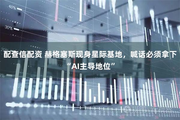 配查信配资 赫格塞斯现身星际基地，喊话必须拿下“AI主导地位”