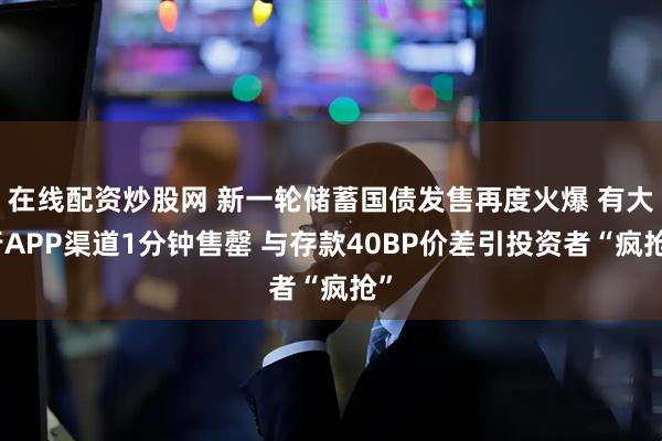 在线配资炒股网 新一轮储蓄国债发售再度火爆 有大行APP渠道1分钟售罄 与存款40BP价差引投资者“疯抢”
