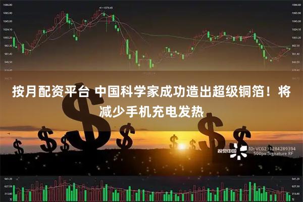 按月配资平台 中国科学家成功造出超级铜箔！将减少手机充电发热