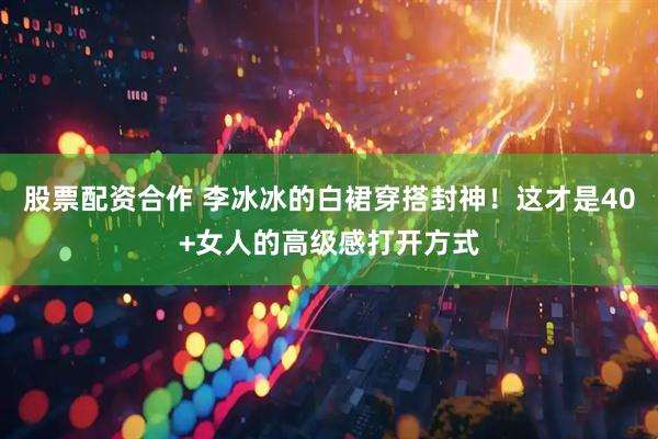 股票配资合作 李冰冰的白裙穿搭封神！这才是40+女人的高级感打开方式