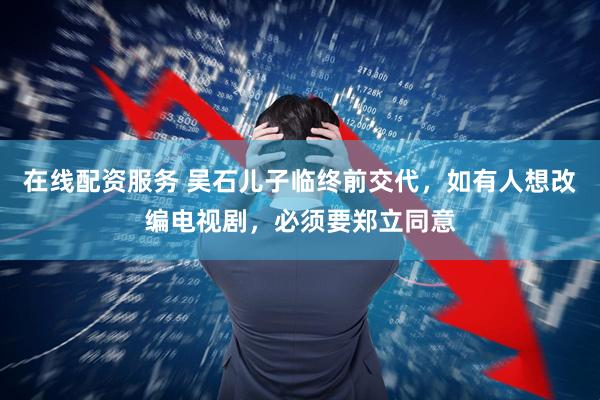在线配资服务 吴石儿子临终前交代，如有人想改编电视剧，必须要郑立同意