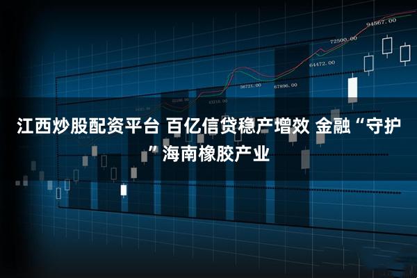 江西炒股配资平台 百亿信贷稳产增效 金融“守护”海南橡胶产业