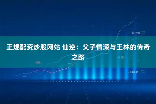 正规配资炒股网站 仙逆：父子情深与王林的传奇之路